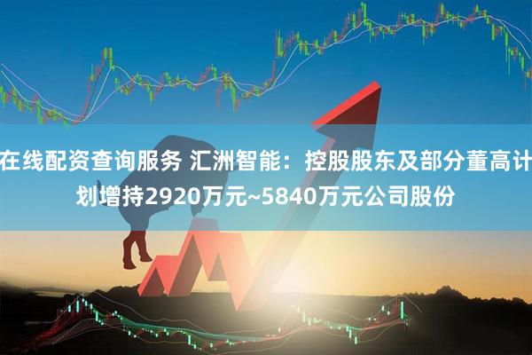 在线配资查询服务 汇洲智能：控股股东及部分董高计划增持2920万元~5840万元公司股份