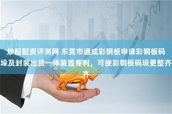炒股配资评测网 东莞市通成彩钢板申请彩钢板码垛及封装出货一体装置专利，可使彩钢板码垛更整齐